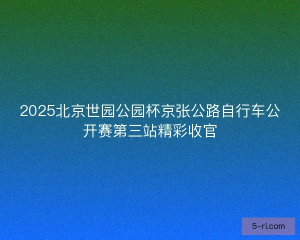2025北京世园公园杯京张公路自行车公开赛第三站精彩收官