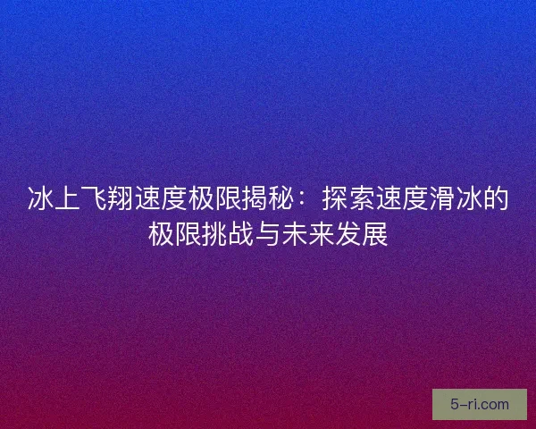 冰上飞翔速度极限揭秘:探索速度滑冰的极限挑战与未来发展 冰上飞翔速度极限揭秘:探索速度滑冰的极限挑战与未来发展