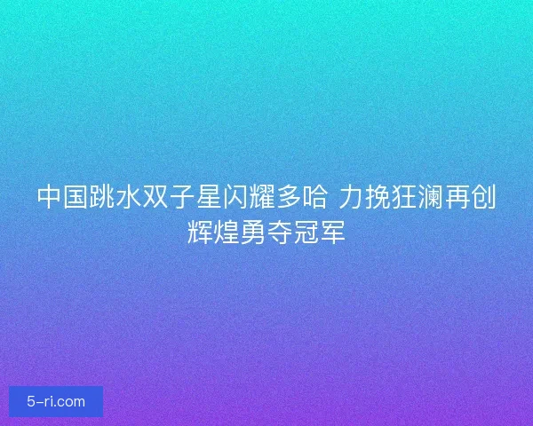 中国跳水双子星闪耀多哈 力挽狂澜再创辉煌勇夺冠军