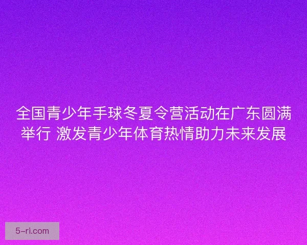 全国青少年手球冬夏令营活动在广东圆满举行 激发青少年体育热情助力未来发展