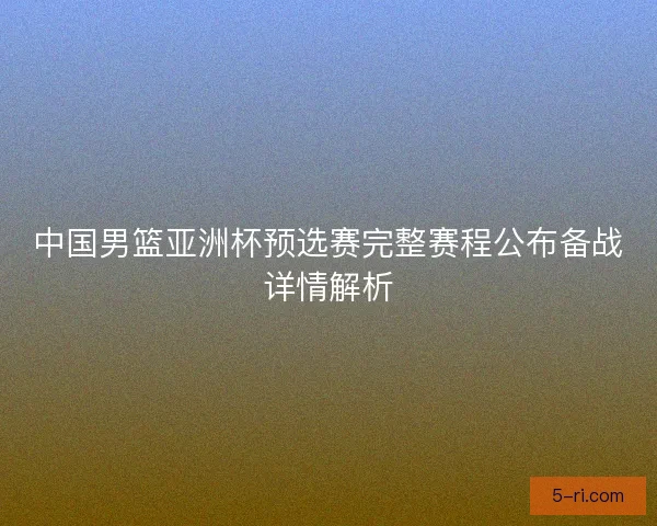 中国男篮亚洲杯预选赛完整赛程公布备战详情解析