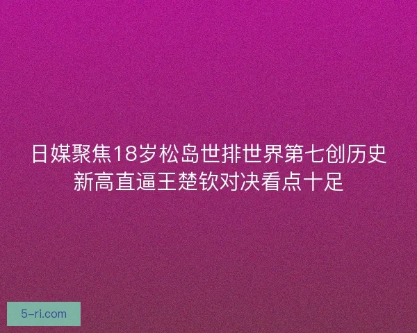 日媒聚焦18岁松岛世排世界第七创历史新高直逼王楚钦对决看点十足