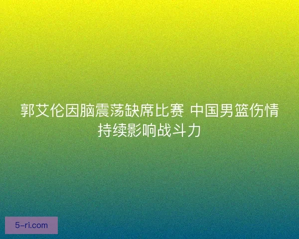 郭艾伦因脑震荡缺席比赛 中国男篮伤情持续影响战斗力