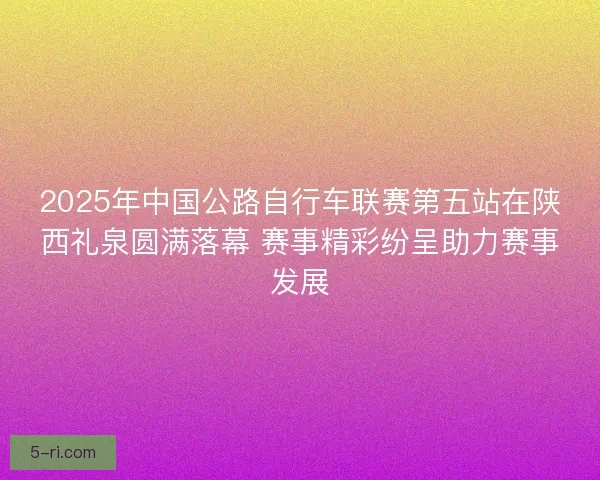2025年中国公路自行车联赛第五站在陕西礼泉圆满落幕 赛事精彩纷呈助力赛事发展 2025年中国公路自行车联赛第五站在陕西礼泉圆满落幕 赛事精彩纷呈助力赛事发展