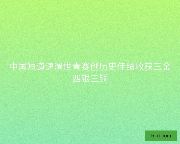 中国短道速滑世青赛创历史佳绩收获三金四银三铜 中国短道速滑世青赛创历史佳绩收获三金四银三铜