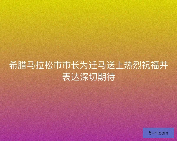 希腊马拉松市市长为迁马送上热烈祝福并表达深切期待 希腊马拉松市市长为迁马送上热烈祝福并表达深切期待
