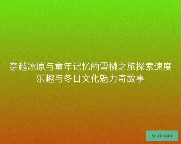 穿越冰原与童年记忆的雪橇之旅探索速度乐趣与冬日文化魅力奇故事 穿越冰原与童年记忆的雪橇之旅探索速度乐趣与冬日文化魅力奇故事