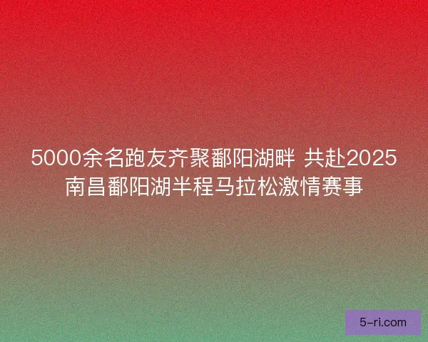 5000余名跑友齐聚鄱阳湖畔 共赴2025南昌鄱阳湖半程马拉松激情赛事