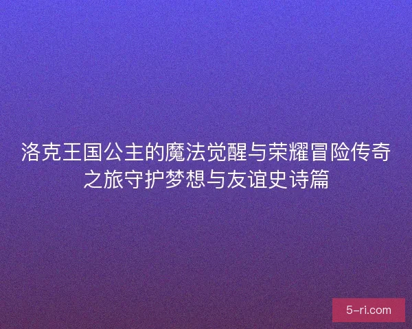 洛克王国公主的魔法觉醒与荣耀冒险传奇之旅守护梦想与友谊史诗篇