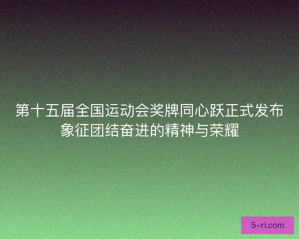 第十五届全国运动会奖牌同心跃正式发布象征团结奋进的精神与荣耀