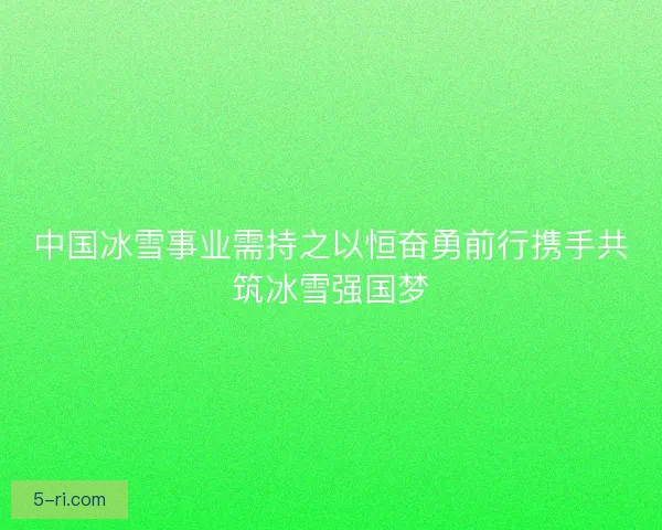 中国冰雪事业需持之以恒奋勇前行携手共筑冰雪强国梦