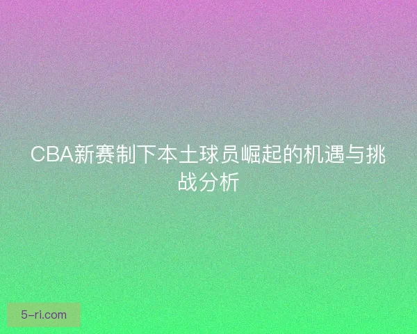 CBA新赛制下本土球员崛起的机遇与挑战分析 CBA新赛制下本土球员崛起的机遇与挑战分析