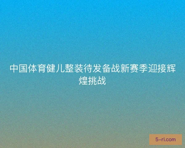 中国体育健儿整装待发备战新赛季迎接辉煌挑战 中国体育健儿整装待发备战新赛季迎接辉煌挑战