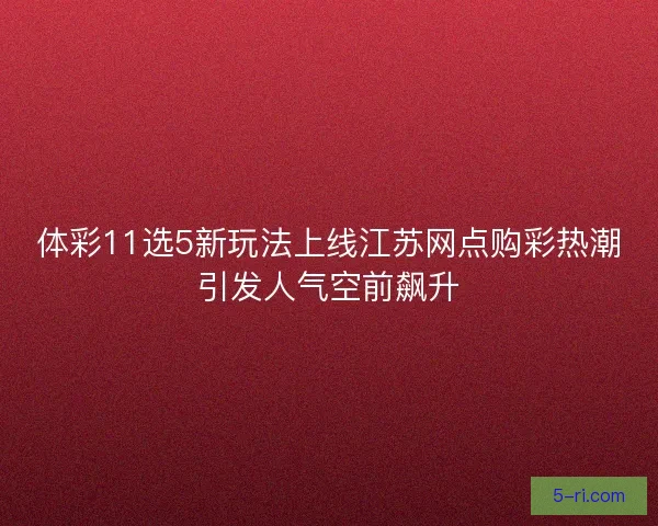 体彩11选5新玩法上线江苏网点购彩热潮引发人气空前飙升 体彩11选5新玩法上线江苏网点购彩热潮引发人气空前飙升