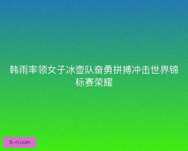 韩雨率领女子冰壶队奋勇拼搏冲击世界锦标赛荣耀 韩雨率领女子冰壶队奋勇拼搏冲击世界锦标赛荣耀