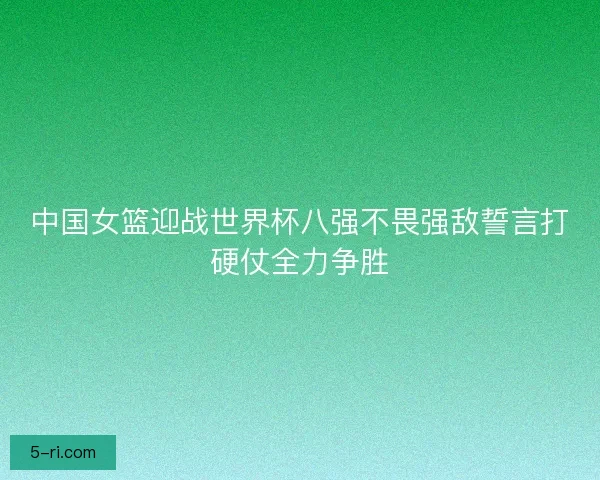中国女篮迎战世界杯八强不畏强敌誓言打硬仗全力争胜