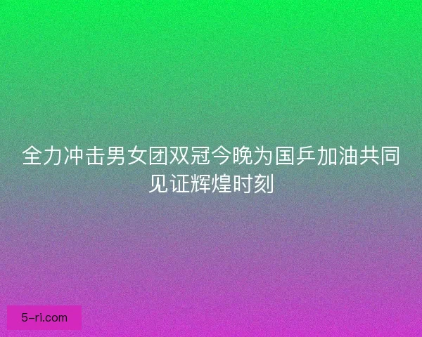 全力冲击男女团双冠今晚为国乒加油共同见证辉煌时刻 全力冲击男女团双冠今晚为国乒加油共同见证辉煌时刻