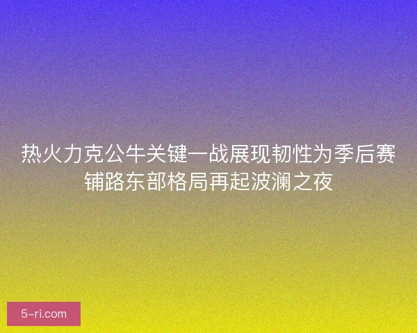 热火力克公牛关键一战展现韧性为季后赛铺路东部格局再起波澜之夜 热火力克公牛关键一战展现韧性为季后赛铺路东部格局再起波澜之夜